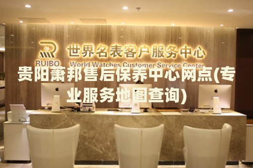 貴陽蕭邦售后保養(yǎng)中心網(wǎng)點(專業(yè)服務地圖查詢)