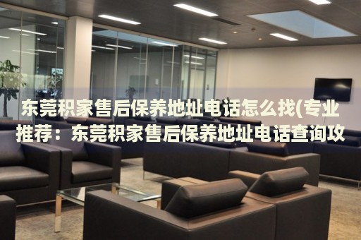 東莞積家售后保養(yǎng)地址電話怎么找(專業(yè)推薦：東莞積家售后保養(yǎng)地址電話查詢攻略)