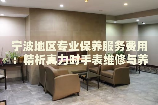 寧波地區(qū)專業(yè)保養(yǎng)服務(wù)費(fèi)用：精析真力時(shí)手表維修與養(yǎng)護(hù)價(jià)格