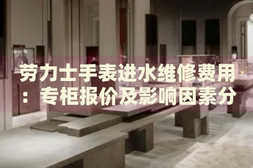 勞力士手表進(jìn)水維修費(fèi)用：專柜報(bào)價(jià)及影響因素分析