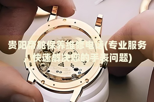 貴陽(yáng)帝舵保養(yǎng)維修電話(專業(yè)服務(wù)，快速解決您的手表問(wèn)題)