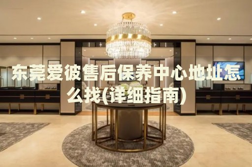 東莞愛彼售后保養(yǎng)中心地址怎么找(詳細(xì)指南)