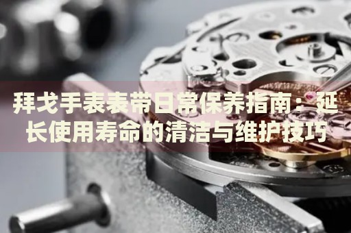 拜戈手表表帶日常保養(yǎng)指南：延長使用壽命的清潔與維護(hù)技巧