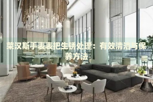 榮漢斯手表表把生銹處理：有效清潔與保養(yǎng)方法