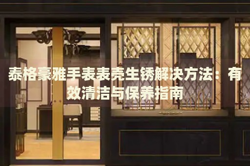 泰格豪雅手表表殼生銹解決方法：有效清潔與保養(yǎng)指南