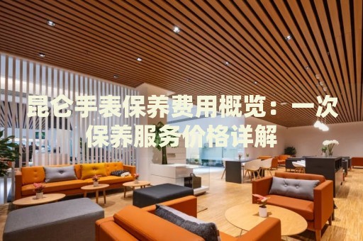 昆侖手表保養(yǎng)費(fèi)用概覽：一次保養(yǎng)服務(wù)價(jià)格詳解