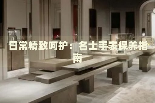 日常精致呵護(hù)：名士手表保養(yǎng)指南