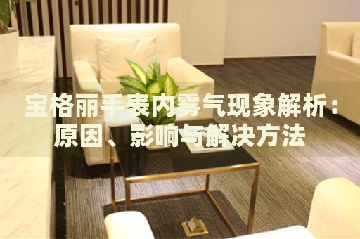 寶格麗手表內(nèi)霧氣現(xiàn)象解析：原因、影響與解決方法