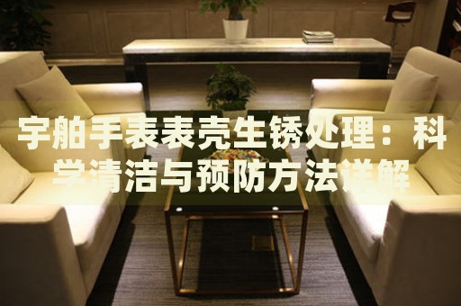 宇舶手表表殼生銹處理：科學(xué)清潔與預(yù)防方法詳解