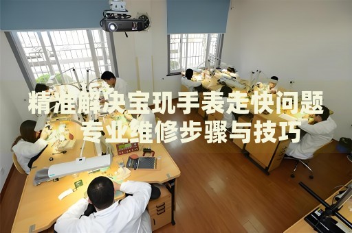 精準(zhǔn)解決寶璣手表走快問題：專業(yè)維修步驟與技巧