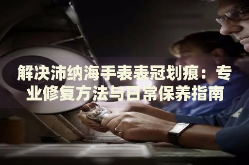 解決沛納海手表表冠劃痕：專業(yè)修復(fù)方法與日常保養(yǎng)指南