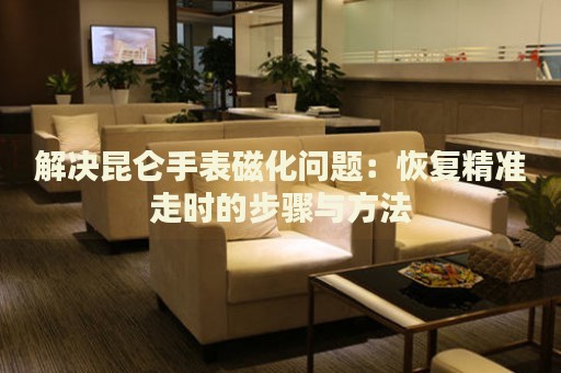 解決昆侖手表磁化問(wèn)題：恢復(fù)精準(zhǔn)走時(shí)的步驟與方法