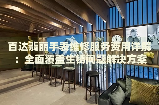 百達翡麗手表維修服務費用詳解：全面覆蓋生銹問題解決方案