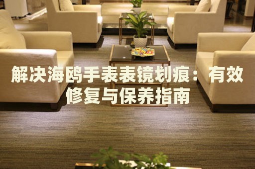 解決海鷗手表表鏡劃痕：有效修復(fù)與保養(yǎng)指南