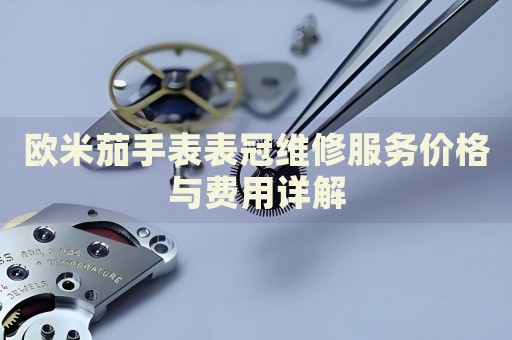 歐米茄手表表冠維修服務價格與費用詳解