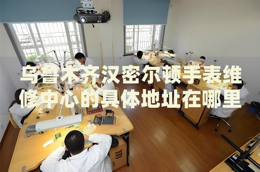 烏魯木齊漢密爾頓手表維修中心的具體地址在哪里？