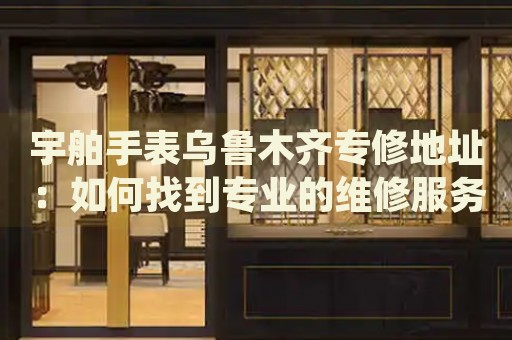 宇舶手表烏魯木齊專修地址：如何找到專業(yè)的維修服務(wù)點？