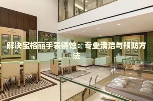 解決寶格麗手表銹蝕：專業(yè)清潔與預(yù)防方法