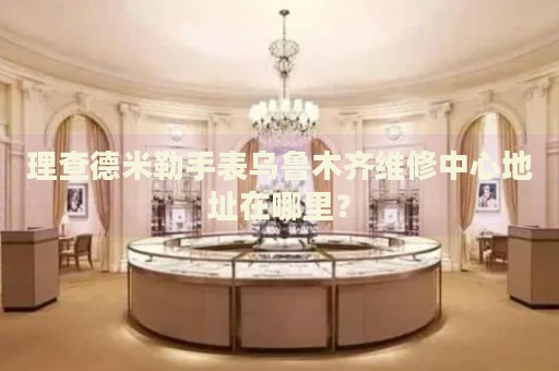 理查德米勒手表烏魯木齊維修中心地址在哪里？