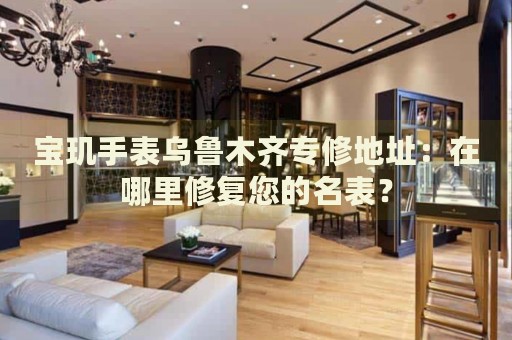 寶璣手表烏魯木齊專修地址：在哪里修復(fù)您的名表？