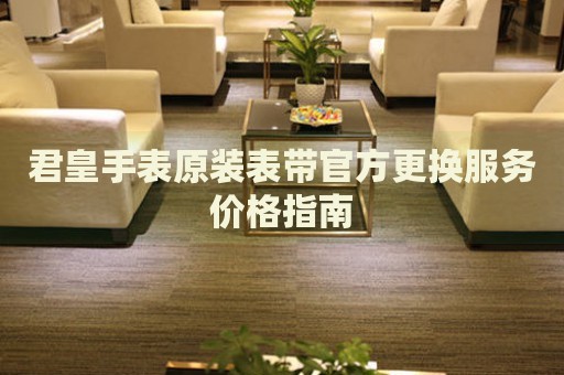 君皇手表原裝表帶官方更換服務(wù)價格指南