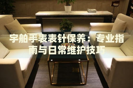 宇舶手表表針保養(yǎng)：專業(yè)指南與日常維護技巧