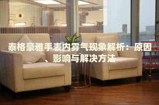 泰格豪雅手表內(nèi)霧氣現(xiàn)象解析：原因、影響與解決方法