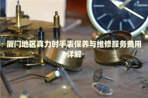 廈門地區(qū)真力時手表保養(yǎng)與維修服務(wù)費用詳解