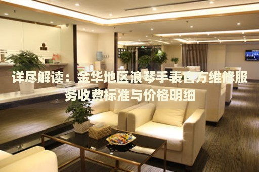 詳盡解讀：金華地區(qū)浪琴手表官方維修服務(wù)收費標(biāo)準(zhǔn)與價格明細(xì)