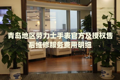 青島地區(qū)勞力士手表官方及授權(quán)售后維修服務(wù)費用明細(xì)