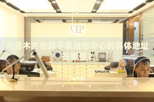 烏魯木齊伯爵手表維修中心的具體地址在哪里？