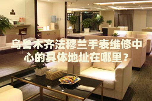 烏魯木齊法穆蘭手表維修中心的具體地址在哪里？