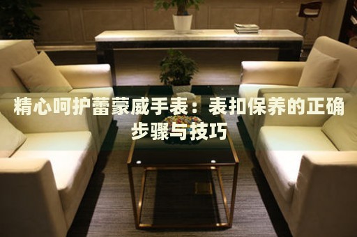 精心呵護蕾蒙威手表：表扣保養(yǎng)的正確步驟與技巧