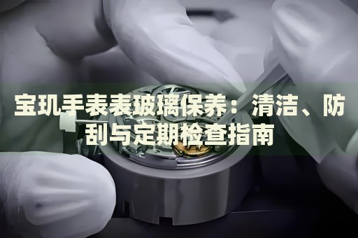 寶璣手表表玻璃保養(yǎng)：清潔、防刮與定期檢查指南