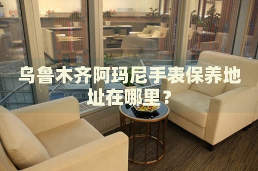烏魯木齊阿瑪尼手表保養(yǎng)地址在哪里？