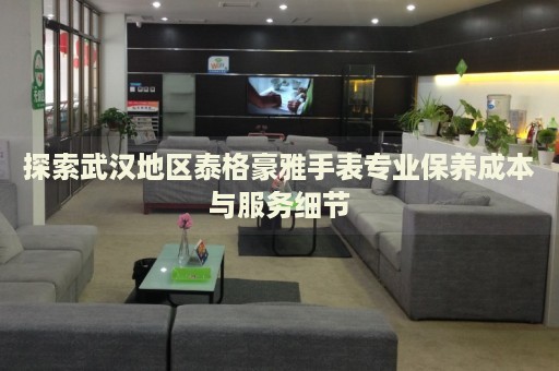 探索武漢地區(qū)泰格豪雅手表專業(yè)保養(yǎng)成本與服務(wù)細(xì)節(jié)
