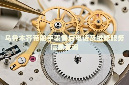烏魯木齊帝舵手表售后電話及維修服務(wù)信息查詢