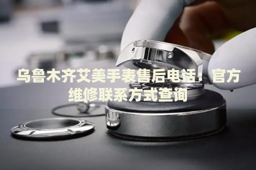 烏魯木齊艾美手表售后電話：官方維修聯(lián)系方式查詢