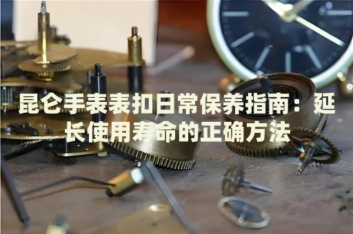 昆侖手表表扣日常保養(yǎng)指南：延長使用壽命的正確方法