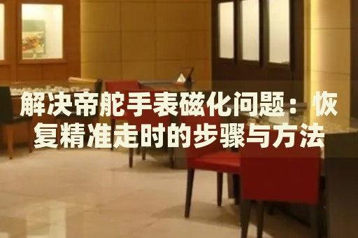解決帝舵手表磁化問題：恢復(fù)精準(zhǔn)走時(shí)的步驟與方法