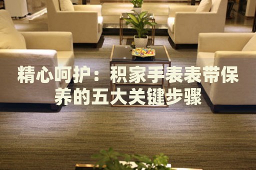 精心呵護(hù)：積家手表表帶保養(yǎng)的五大關(guān)鍵步驟