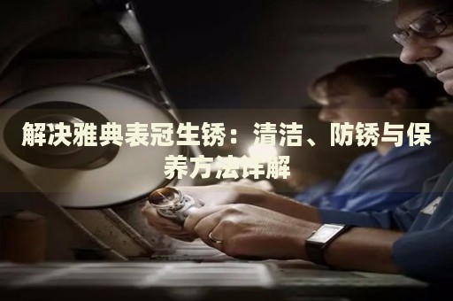 解決雅典表冠生銹：清潔、防銹與保養(yǎng)方法詳解