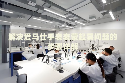 解決愛馬仕手表表蒙起霧問題的步驟詳解