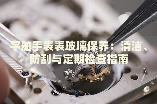 宇舶手表表玻璃保養(yǎng)：清潔、防刮與定期檢查指南