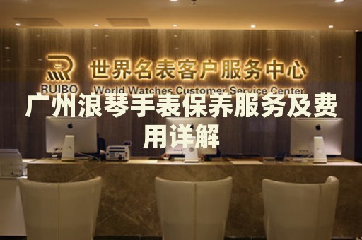 廣州浪琴手表保養(yǎng)服務(wù)及費(fèi)用詳解