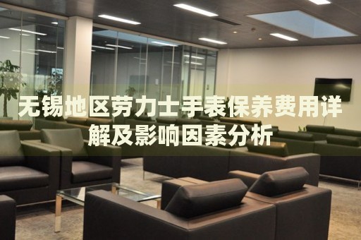 無(wú)錫地區(qū)勞力士手表保養(yǎng)費(fèi)用詳解及影響因素分析