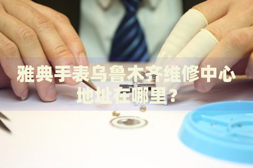 雅典手表烏魯木齊維修中心地址在哪里？
