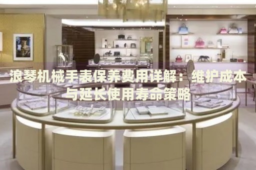 浪琴機(jī)械手表保養(yǎng)費(fèi)用詳解：維護(hù)成本與延長(zhǎng)使用壽命策略