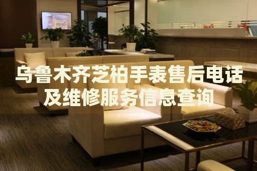 烏魯木齊芝柏手表售后電話及維修服務(wù)信息查詢