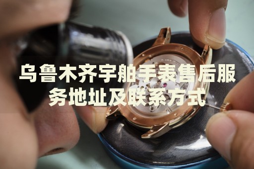 烏魯木齊宇舶手表售后服務(wù)地址及聯(lián)系方式